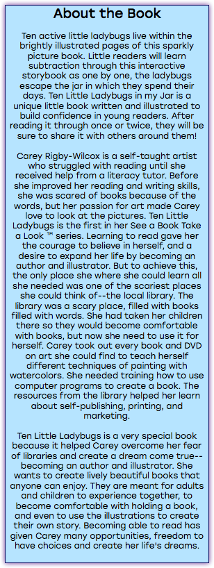 About the Book Ten active little ladybugs live within the brightly illustrated pages of this sparkly picture book. Little readers will learn subtraction through this interactive storybook as one by one, the ladybugs escape the jar in which they spend their days. Ten Little Ladybugs in my Jar is a unique little book written and illustrated to build confidence in young readers. After reading it through once or twice, they will be sure to share it with others around them! Carey Rigby-Wilcox is a self-taught artist who struggled with reading until she received help from a literacy tutor. Before she improved her reading and writing skills, she was scared of books because of the words, but her passion for art made Carey love to look at the pictures. Ten Little Ladybugs is the first in her See a Book Take a Look ™ series. Learning to read gave her the courage to believe in herself, and a desire to expand her life by becoming an author and illustrator. But to achieve this, the only place she where she could learn all she needed was one of the scariest places she could think of--the local library. The library was a scary place, filled with books filled with words. She had taken her children there so they would become comfortable with books, but now she need to use it for herself. Carey took out every book and DVD on art she could find to teach herself different techniques of painting with watercolors. She needed training how to use computer programs to create a book. The resources from the library helped her learn about self-publishing, printing, and marketing. Ten Little Ladybugs is a very special book because it helped Carey overcome her fear of libraries and create a dream come true--becoming an author and illustrator. She wants to create lively beautiful books that anyone can enjoy. They are meant for adults and children to experience together, to become comfortable with holding a book, and even to use the illustrations to create their own story. Becoming able to read has given Carey many opportunities, freedom to have choices and create her life's dreams. 