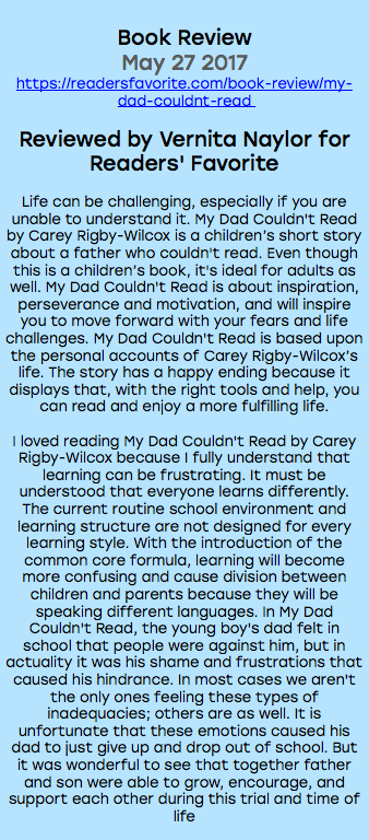 &nbsp;Book Review May 27 2017 https://readersfavorite.com/book-review/my-dad-couldnt-read Reviewed by Vernita Naylor for Readers' Favorite Life can be challenging, especially if you are unable to understand it. My Dad Couldn't Read by Carey Rigby-Wilcox is a children’s short story about a father who couldn't read. Even though this is a children’s book, it's ideal for adults as well. My Dad Couldn't Read is about inspiration, perseverance and motivation, and will inspire you to move forward with your fears and life challenges. My Dad Couldn't Read is based upon the personal accounts of Carey Rigby-Wilcox’s life. The story has a happy ending because it displays that, with the right tools and help, you can read and enjoy a more fulfilling life. I loved reading My Dad Couldn't Read by Carey Rigby-Wilcox because I fully understand that learning can be frustrating. It must be understood that everyone learns differently. The current routine school environment and learning structure are not designed for every learning style. With the introduction of the common core formula, learning will become more confusing and cause division between children and parents because they will be speaking different languages. In My Dad Couldn't Read, the young boy's dad felt in school that people were against him, but in actuality it was his shame and frustrations that caused his hindrance. In most cases we aren't the only ones feeling these types of inadequacies; others are as well. It is unfortunate that these emotions caused his dad to just give up and drop out of school. But it was wonderful to see that together father and son were able to grow, encourage, and support each other during this trial and time of life 