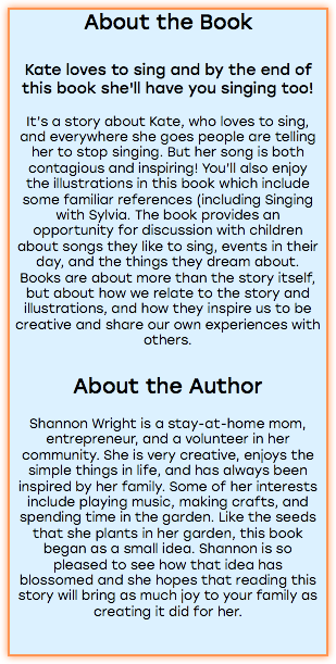 About the Book Kate loves to sing and by the end of this book she'll have you singing too! It’s a story about Kate, who loves to sing, and everywhere she goes people are telling her to stop singing. But her song is both contagious and inspiring! You’ll also enjoy the illustrations in this book which include some familiar references (including Singing with Sylvia. The book provides an opportunity for discussion with children about songs they like to sing, events in their day, and the things they dream about. Books are about more than the story itself, but about how we relate to the story and illustrations, and how they inspire us to be creative and share our own experiences with others. About the Author Shannon Wright is a stay-at-home mom, entrepreneur, and a volunteer in her community. She is very creative, enjoys the simple things in life, and has always been inspired by her family. Some of her interests include playing music, making crafts, and spending time in the garden. Like the seeds that she plants in her garden, this book began as a small idea. Shannon is so pleased to see how that idea has blossomed and she hopes that reading this story will bring as much joy to your family as creating it did for her. 