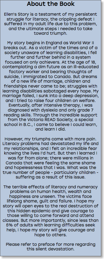 About the Book Ellen's Story is a testament of my persistent struggle for literacy, the crippling defeat I suffered in my adult life due to this problem, and the ultimate steps I needed to take toward triumph. My story begins in England as World War II breaks out. As a victim of the times and of a society unaware of learning disabilities, I fell further and further behind in a system focused on only achievers. At the age of 18, contemplating a dim future as an ill-educated factory worker and bearing thoughts of suicide, I immigrated to Canada. But dreams of a new life of marriage, children and friendships never came to be; struggles with learning disabilities sabotaged every hope. My marriage failed, I sunk into a deep depression, and I tried to raise four children on welfare. Eventually, after intensive therapy, I was diagnosed with dyslexia and only grade 7 reading skills. Through the incredible support from the Victoria READ Society, a special school in B.C., I came to believe I could learn, and learn I did. However, my triumphs came with more pain. Literacy problems had devastated my life and my relationships, and I felt an incredible fear knowing the lives I'd hurt. But then I learned I was far from alone; there were millions in Canada that were feeling the same shame and hopelessness that I was. What was the true number of people - particularly children - suffering as a result of this issue. The terrible effects of literacy and numeracy problems on human health, wealth and happiness are unseen. The victims face lifelong shame, guilt and failure. I hope my story will open eyes to the real destruction of this hidden epidemic and give courage to those willing to come forward and attend classes. But more importantly, since less than 5% of adults with learning difficulties seek help, I hope my story will give courage and hope to others. Please refer to preface for more regarding this silent devastation. 