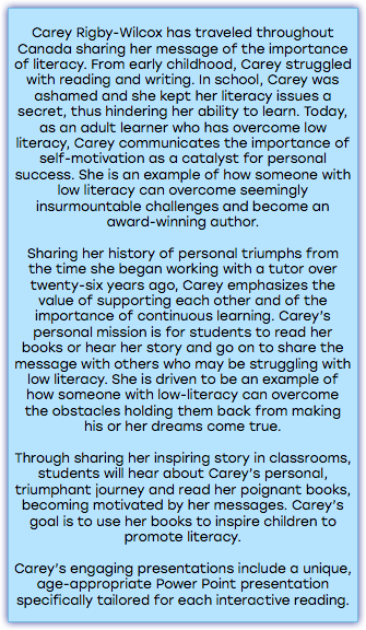&nbsp;Carey Rigby-Wilcox has traveled throughout Canada sharing her message of the importance of literacy. From early childhood, Carey struggled with reading and writing. In school, Carey was ashamed and she kept her literacy issues a secret, thus hindering her ability to learn. Today, as an adult learner who has overcome low literacy, Carey communicates the importance of self-motivation as a catalyst for personal success. She is an example of how someone with low literacy can overcome seemingly insurmountable challenges and become an award-winning author. Sharing her history of personal triumphs from the time she began working with a tutor over twenty-six years ago, Carey emphasizes the value of supporting each other and of the importance of continuous learning. Carey’s personal mission is for students to read her books or hear her story and go on to share the message with others who may be struggling with low literacy. She is driven to be an example of how someone with low-literacy can overcome the obstacles holding them back from making his or her dreams come true. Through sharing her inspiring story in classrooms, students will hear about Carey’s personal, triumphant journey and read her poignant books, becoming motivated by her messages. Carey’s goal is to use her books to inspire children to promote literacy. Carey’s engaging presentations include a unique, age-appropriate Power Point presentation specifically tailored for each interactive reading. 