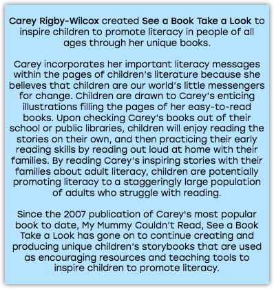&nbsp;Carey Rigby-Wilcox created See a Book Take a Look to inspire children to promote literacy in people of all ages through her unique books. Carey incorporates her important literacy messages within the pages of children’s literature because she believes that children are our world’s little messengers for change. Children are drawn to Carey’s enticing illustrations filling the pages of her easy-to-read books. Upon checking Carey’s books out of their school or public libraries, children will enjoy reading the stories on their own, and then practicing their early reading skills by reading out loud at home with their families. By reading Carey’s inspiring stories with their families about adult literacy, children are potentially promoting literacy to a staggeringly large population of adults who struggle with reading. Since the 2007 publication of Carey's most popular book to date, My Mummy Couldn’t Read, See a Book Take a Look has gone on to continue creating and producing unique children’s storybooks that are used as encouraging resources and teaching tools to inspire children to promote literacy. 