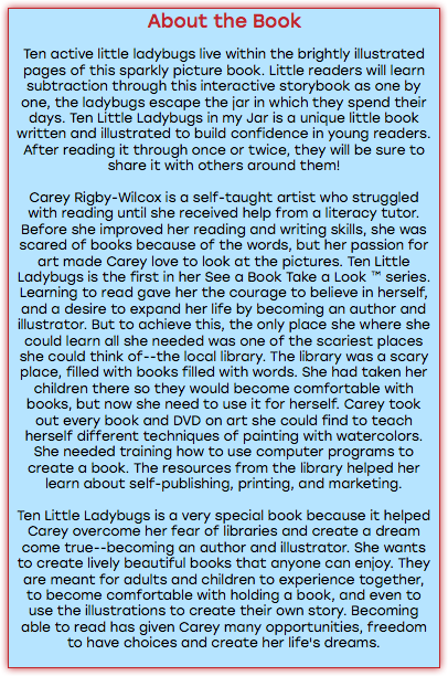 About the Book Ten active little ladybugs live within the brightly illustrated pages of this sparkly picture book. Little readers will learn subtraction through this interactive storybook as one by one, the ladybugs escape the jar in which they spend their days. Ten Little Ladybugs in my Jar is a unique little book written and illustrated to build confidence in young readers. After reading it through once or twice, they will be sure to share it with others around them! Carey Rigby-Wilcox is a self-taught artist who struggled with reading until she received help from a literacy tutor. Before she improved her reading and writing skills, she was scared of books because of the words, but her passion for art made Carey love to look at the pictures. Ten Little Ladybugs is the first in her See a Book Take a Look ™ series. Learning to read gave her the courage to believe in herself, and a desire to expand her life by becoming an author and illustrator. But to achieve this, the only place she where she could learn all she needed was one of the scariest places she could think of--the local library. The library was a scary place, filled with books filled with words. She had taken her children there so they would become comfortable with books, but now she need to use it for herself. Carey took out every book and DVD on art she could find to teach herself different techniques of painting with watercolors. She needed training how to use computer programs to create a book. The resources from the library helped her learn about self-publishing, printing, and marketing. Ten Little Ladybugs is a very special book because it helped Carey overcome her fear of libraries and create a dream come true--becoming an author and illustrator. She wants to create lively beautiful books that anyone can enjoy. They are meant for adults and children to experience together, to become comfortable with holding a book, and even to use the illustrations to create their own story. Becoming able to read has given Carey many opportunities, freedom to have choices and create her life's dreams. 