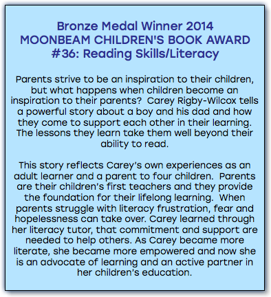 &nbsp;Bronze Medal Winner 2014 MOONBEAM CHILDREN'S BOOK AWARD #36: Reading Skills/Literacy Parents strive to be an inspiration to their children, but what happens when children become an inspiration to their parents? Carey Rigby-Wilcox tells a powerful story about a boy and his dad and how they come to support each other in their learning. The lessons they learn take them well beyond their ability to read. This story reflects Carey’s own experiences as an adult learner and a parent to four children. Parents are their children’s first teachers and they provide the foundation for their lifelong learning. When parents struggle with literacy frustration, fear and hopelessness can take over. Carey learned through her literacy tutor, that commitment and support are needed to help others. As Carey became more literate, she became more empowered and now she is an advocate of learning and an active partner in her children’s education. 