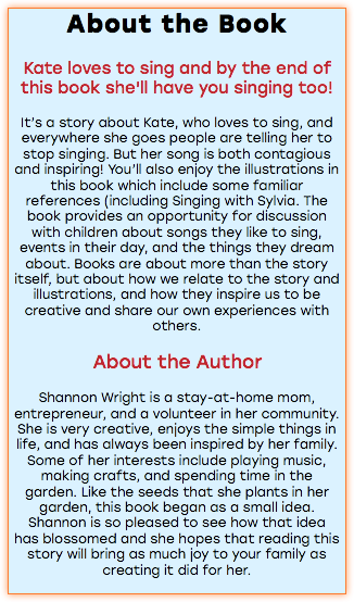 About the Book Kate loves to sing and by the end of this book she'll have you singing too! It’s a story about Kate, who loves to sing, and everywhere she goes people are telling her to stop singing. But her song is both contagious and inspiring! You’ll also enjoy the illustrations in this book which include some familiar references (including Singing with Sylvia. The book provides an opportunity for discussion with children about songs they like to sing, events in their day, and the things they dream about. Books are about more than the story itself, but about how we relate to the story and illustrations, and how they inspire us to be creative and share our own experiences with others. About the Author Shannon Wright is a stay-at-home mom, entrepreneur, and a volunteer in her community. She is very creative, enjoys the simple things in life, and has always been inspired by her family. Some of her interests include playing music, making crafts, and spending time in the garden. Like the seeds that she plants in her garden, this book began as a small idea. Shannon is so pleased to see how that idea has blossomed and she hopes that reading this story will bring as much joy to your family as creating it did for her. 
