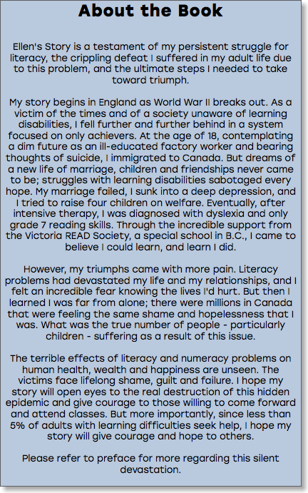 About the Book Ellen's Story is a testament of my persistent struggle for literacy, the crippling defeat I suffered in my adult life due to this problem, and the ultimate steps I needed to take toward triumph. My story begins in England as World War II breaks out. As a victim of the times and of a society unaware of learning disabilities, I fell further and further behind in a system focused on only achievers. At the age of 18, contemplating a dim future as an ill-educated factory worker and bearing thoughts of suicide, I immigrated to Canada. But dreams of a new life of marriage, children and friendships never came to be; struggles with learning disabilities sabotaged every hope. My marriage failed, I sunk into a deep depression, and I tried to raise four children on welfare. Eventually, after intensive therapy, I was diagnosed with dyslexia and only grade 7 reading skills. Through the incredible support from the Victoria READ Society, a special school in B.C., I came to believe I could learn, and learn I did. However, my triumphs came with more pain. Literacy problems had devastated my life and my relationships, and I felt an incredible fear knowing the lives I'd hurt. But then I learned I was far from alone; there were millions in Canada that were feeling the same shame and hopelessness that I was. What was the true number of people - particularly children - suffering as a result of this issue. The terrible effects of literacy and numeracy problems on human health, wealth and happiness are unseen. The victims face lifelong shame, guilt and failure. I hope my story will open eyes to the real destruction of this hidden epidemic and give courage to those willing to come forward and attend classes. But more importantly, since less than 5% of adults with learning difficulties seek help, I hope my story will give courage and hope to others. Please refer to preface for more regarding this silent devastation. 