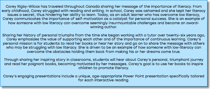 &nbsp;Carey Rigby-Wilcox has traveled throughout Canada sharing her message of the importance of literacy. From early childhood, Carey struggled with reading and writing. In school, Carey was ashamed and she kept her literacy issues a secret, thus hindering her ability to learn. Today, as an adult learner who has overcome low literacy, Carey communicates the importance of self-motivation as a catalyst for personal success. She is an example of how someone with low literacy can overcome seemingly insurmountable challenges and become an award-winning author. Sharing her history of personal triumphs from the time she began working with a tutor over twenty-six years ago, Carey emphasizes the value of supporting each other and of the importance of continuous learning. Carey’s personal mission is for students to read her books or hear her story and go on to share the message with others who may be struggling with low literacy. She is driven to be an example of how someone with low-literacy can overcome the obstacles holding them back from making his or her dreams come true. Through sharing her inspiring story in classrooms, students will hear about Carey’s personal, triumphant journey and read her poignant books, becoming motivated by her messages. Carey’s goal is to use her books to inspire children to promote literacy. Carey’s engaging presentations include a unique, age-appropriate Power Point presentation specifically tailored for each interactive reading. 