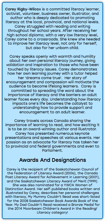 &nbsp;Carey Rigby-Wilcox is a committed literacy learner, activist, volunteer, business owner, illustrator, and author who is deeply dedicated to promoting literacy at the local, provincial, and national levels. Carey struggled with reading and writing throughout her school years. After receiving her high school diploma; with a very low literacy level, Carey came to a crossroads. She knew she needed to improve her literacy level, not only for herself, but also for her unborn child. Carey speaks openly with warmth and humility about her own personal literacy journey, giving validation and inspiration to those who have been touched by literacy issues. Carey demonstrates how her own learning journey with a tutor helped her 'dreams come true'. Her story of encouragement and compassion will motivate the audience to become lifelong learners. Carey is committed to spreading the word about the importance of literacy and the barriers an adult learner faces every day. Understanding how literacy impacts one’s life becomes the catalyst to understanding how to provide support and encouragement to an adult learner. Carey travels across Canada sharing the importance of learning to read, and how exciting it is to be an award-winning author and illustrator. Carey has presented numerous keynote presentations and speeches at various events. Her passion as an advocate for literacy has taken her to provincial and federal governments and even to Parliament. Awards And Designations Carey is the recipient of the Saskatchewan Council of the Federation of Literacy Award (2006), the Canada Post Literacy Award for Achievement in Learning (2001), and the Saskatchewan Literacy Award of Merit (1999). She was also nominated for a YWCA Women of Distinction Award. Her self-published books written and illustrated by Carey, describes her personal challenges with literacy, My Mummy Couldn't Read was short-listed for the 2008 Saskatchewan Book Awards Book of the Year. My Dad Couldn’t Read received a Bronze Medal for the 2014 Moonbeam Children’s Award in the Reading/Literacy category! 