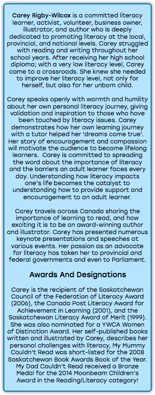 &nbsp;Carey Rigby-Wilcox is a committed literacy learner, activist, volunteer, business owner, illustrator, and author who is deeply dedicated to promoting literacy at the local, provincial, and national levels. Carey struggled with reading and writing throughout her school years. After receiving her high school diploma; with a very low literacy level, Carey came to a crossroads. She knew she needed to improve her literacy level, not only for herself, but also for her unborn child. Carey speaks openly with warmth and humility about her own personal literacy journey, giving validation and inspiration to those who have been touched by literacy issues. Carey demonstrates how her own learning journey with a tutor helped her 'dreams come true'. Her story of encouragement and compassion will motivate the audience to become lifelong learners. Carey is committed to spreading the word about the importance of literacy and the barriers an adult learner faces every day. Understanding how literacy impacts one’s life becomes the catalyst to understanding how to provide support and encouragement to an adult learner. Carey travels across Canada sharing the importance of learning to read, and how exciting it is to be an award-winning author and illustrator. Carey has presented numerous keynote presentations and speeches at various events. Her passion as an advocate for literacy has taken her to provincial and federal governments and even to Parliament. Awards And Designations Carey is the recipient of the Saskatchewan Council of the Federation of Literacy Award (2006), the Canada Post Literacy Award for Achievement in Learning (2001), and the Saskatchewan Literacy Award of Merit (1999). She was also nominated for a YWCA Women of Distinction Award. Her self-published books written and illustrated by Carey, describes her personal challenges with literacy, My Mummy Couldn't Read was short-listed for the 2008 Saskatchewan Book Awards Book of the Year. My Dad Couldn’t Read received a Bronze Medal for the 2014 Moonbeam Children’s Award in the Reading/Literacy category! 