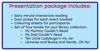 Presentation package includes: Sixty minute interactive reading Door prizes for each event booked Colouring sheets for participants Set of four books for your library collection: My Mummy Couldn’t Read My Dad Couldn’t Read Ten Little Ladybugs in my Jar Libraries and Books and Words…Oh My! 