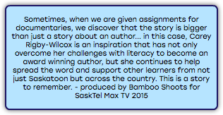 &nbsp;Sometimes, when we are given assignments for documentaries, we discover that the story is bigger than just a story about an author... in this case, Carey Rigby-Wilcox is an inspiration that has not only overcome her challenges with literacy to become an award winning author, but she continues to help spread the word and support other learners from not just Saskatoon but across the country. This is a story to remember. - produced by Bamboo Shoots for SaskTel Max TV 2015 