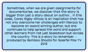 &nbsp;Sometimes, when we are given assignments for documentaries, we discover that the story is bigger than just a story about an author... in this case, Carey Rigby-Wilcox is an inspiration that has not only overcome her challenges with literacy to become an award winning author, but she continues to help spread the word and support other learners from not just Saskatoon but across the country. This is a story to remember. - produced by Bamboo Shoots for SaskTel Max TV 2015 