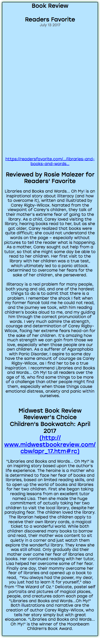 Book Review Readers Favorite July 13 2017 https://readersfavorite.com/…/libraries-and-books-and-words… Reviewed by Rosie Malezer for Readers' Favorite Libraries and Books and Words... Oh My! is an inspirational story about illiteracy (and how to overcome it), written and illustrated by Carey Rigby-Wilcox. Narrated from the viewpoint of Carey’s children, they talk of their mother’s extreme fear of going to the library. As a child, Carey loved visiting the library, hearing books read to her, but as she got older, Carey realized that books were quite difficult; she could not understand the words on the page – especially without pictures to tell the reader what is happening. As a mother, Carey sought out help from a tutor, so that she might some day be able to read to her children. Her first visit to the library with her children was a true test, which ultimately led to a panic attack. Determined to overcome her fears for the sake of her children, she persevered. Illiteracy is a real problem for many people, both young and old, and one of the hardest things to do is to admit that there is a problem. I remember the shock I felt when my former fiancé told me he could not read, and the journey we took, with him reading children’s books aloud to me, and my guiding him through the correct pronunciation of words. I very much admire the strength, courage and determination of Carey Rigby-Wilcox, facing her extreme fears head-on for the sake of her children. It’s amazing how much strength we can gain from those we love, especially when those people are our own children. As a sufferer of Agoraphobia with Panic Disorder, I aspire to some day have the same amount of courage as Carey Rigby-Wilcox, as I find her to be a true inspiration. I recommend Libraries and Books and Words... Oh My! to all readers over the age of 15, who find some things to be more of a challenge than other people might find them, especially when those things cause emotional distress, anxiety and panic within ourselves. Midwest Book Review Reviewer's Choice Children's Bookwatch: April 2017 (http://www.midwestbookreview.com/cbw/apr_17.htm#rc) "Libraries and Books and Words... Oh My!" is an inspiring story based upon the author's life experience. The heroine is a mother who is determined to face her fear of books and libraries, based on limited reading skills, and to open up the world of books and libraries for her two children. First she began taking reading lessons from an excellent tutor named Lisa. Then she made the huge commitment of actually taking her two children to visit the local library, despite her paralyzing fear. The children loved the library. The librarian helped the children apply to receive their own library cards, a magical ticket to a wonderful world. While both children discovered many books to borrow and read, their mother was content to sit quietly in a corner and just watch them explore the wonderful library. They knew she was still afraid. Only gradually did their mother over come her fear of libraries and books. Her continued reading with her tutor, Lisa helped her overcome some of her fear. Finally one day, their mommy overcame her fear of libraries and opened up a book to read, "You always had the power, my dear, you just had to learn it for yourself," also from "The Wizard of Oz." Delicate, pastel self portraits and pictures of magical places, people, and creatures adorn each page of "Libraries and Books and Words...Oh My!" Both illustrations and narrative are the creation of author Carey Rigby-Wilcox, who tells her story simply but with great eloquence. "Libraries and Books and Words... Oh My!" is the winner of the Moonbeam Children's Book Award. 
